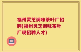 福州灵芝调味茶叶厂招聘(福州灵芝调味茶叶厂现招聘人才)