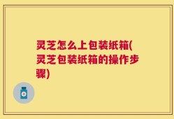 灵芝怎么上包装纸箱(灵芝包装纸箱的操作步骤)
