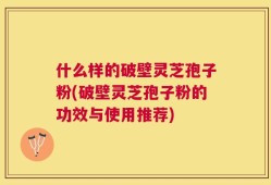 什么样的破壁灵芝孢子粉(破壁灵芝孢子粉的功效与使用推荐)