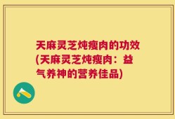 天麻灵芝炖瘦肉的功效(天麻灵芝炖瘦肉：益气养神的营养佳品)