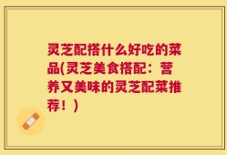 灵芝配搭什么好吃的菜品(灵芝美食搭配：营养又美味的灵芝配菜推荐！)