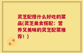 灵芝配搭什么好吃的菜品(灵芝美食搭配：营养又美味的灵芝配菜推荐！)