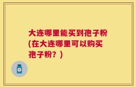 大连哪里能买到孢子粉(在大连哪里可以购买孢子粉？)