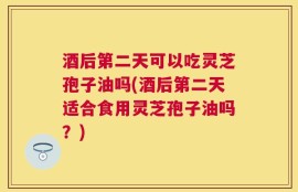 酒后第二天可以吃灵芝孢子油吗(酒后第二天适合食用灵芝孢子油吗？)
