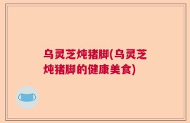 乌灵芝炖猪脚(乌灵芝炖猪脚的健康美食)