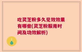 吃灵芝粉多久见效效果有哪些(灵芝粉服用时间及功效解析)