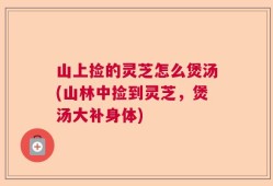 山上捡的灵芝怎么煲汤(山林中捡到灵芝，煲汤大补身体)