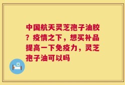 中国航天灵芝孢子油胶？疫情之下，想买补品提高一下免疫力，灵芝孢子油可以吗