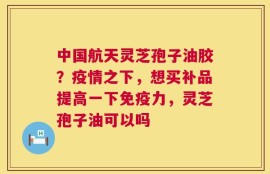 中国航天灵芝孢子油胶？疫情之下，想买补品提高一下免疫力，灵芝孢子油可以吗