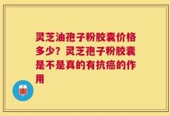 灵芝油孢子粉胶囊价格多少？灵芝孢子粉胶囊是不是真的有抗癌的作用