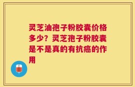 灵芝油孢子粉胶囊价格多少？灵芝孢子粉胶囊是不是真的有抗癌的作用
