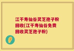 江干寿仙谷灵芝孢子粉回收(江干寿仙谷免费回收灵芝孢子粉)
