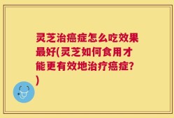 灵芝治癌症怎么吃效果最好(灵芝如何食用才能更有效地治疗癌症？)