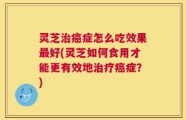 灵芝治癌症怎么吃效果最好(灵芝如何食用才能更有效地治疗癌症？)