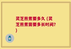 灵芝煎煮要多久 (灵芝煎煮需要多长时间？)