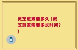 灵芝煎煮要多久 (灵芝煎煮需要多长时间？)