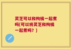 灵芝可以和枸橘一起煮吗(可以将灵芝和枸橘一起煮吗？)