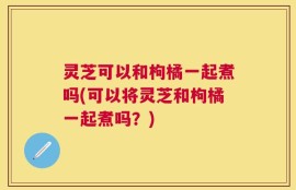 灵芝可以和枸橘一起煮吗(可以将灵芝和枸橘一起煮吗？)