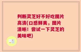 判断灵芝好不好吃图片高清(口感鲜美，图片清晰！尝试一下灵芝的美味吧)