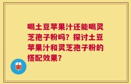 喝土豆苹果汁还能喝灵芝孢子粉吗？探讨土豆苹果汁和灵芝孢子粉的搭配效果？