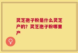 灵芝孢子粉是什么灵芝产的？灵芝孢子粉哪里产