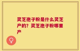 灵芝孢子粉是什么灵芝产的？灵芝孢子粉哪里产