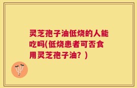 灵芝孢子油低烧的人能吃吗(低烧患者可否食用灵芝孢子油？)