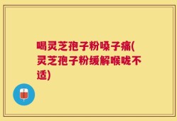 喝灵芝孢子粉嗓子痛(灵芝孢子粉缓解喉咙不适)