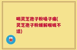 喝灵芝孢子粉嗓子痛(灵芝孢子粉缓解喉咙不适)
