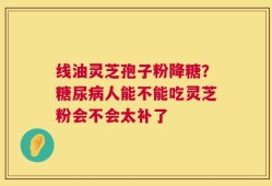 线油灵芝孢子粉降糖？糖尿病人能不能吃灵芝粉会不会太补了