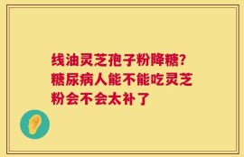 线油灵芝孢子粉降糖？糖尿病人能不能吃灵芝粉会不会太补了