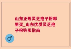 山东正规灵芝孢子粉哪里买_山东优质灵芝孢子粉购买指南