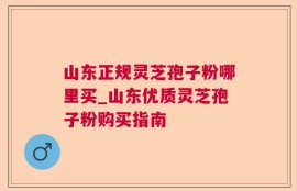 山东正规灵芝孢子粉哪里买_山东优质灵芝孢子粉购买指南