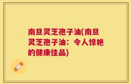 南旦灵芝孢子油(南旦灵芝孢子油：令人惊艳的健康佳品)