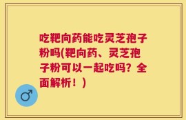 吃靶向药能吃灵芝孢子粉吗(靶向药、灵芝孢子粉可以一起吃吗？全面解析！)
