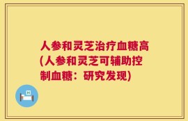 人参和灵芝治疗血糖高(人参和灵芝可辅助控制血糖：研究发现)