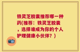 铁灵芝胶囊推荐哪一种药(推荐：铁灵芝胶囊，选择谁成为你的个人护理健康小伙伴？)