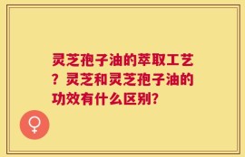 灵芝孢子油的萃取工艺？灵芝和灵芝孢子油的功效有什么区别？