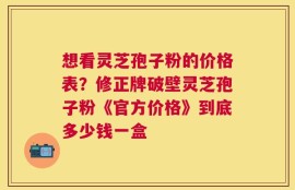 想看灵芝孢子粉的价格表？修正牌破壁灵芝孢子粉《官方价格》到底多少钱一盒