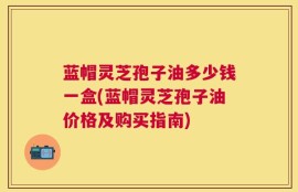 蓝帽灵芝孢子油多少钱一盒(蓝帽灵芝孢子油价格及购买指南)