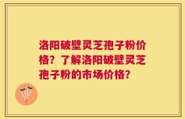 洛阳破壁灵芝孢子粉价格？了解洛阳破壁灵芝孢子粉的市场价格？