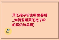 灵芝孢子粉去哪里鉴别_如何鉴别灵芝孢子粉的真伪与品质)
