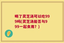 喝了灵芝汤可以吃999吗(灵芝汤能否与999一起食用？)