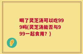 喝了灵芝汤可以吃999吗(灵芝汤能否与999一起食用？)