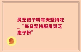 灵芝孢子粉每天坚持吃_“每日坚持服用灵芝孢子粉”