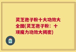 灵芝孢子粉十大功效大全图(灵芝孢子粉：十项魔力功效大揭密)