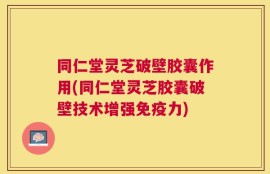 同仁堂灵芝破壁胶囊作用(同仁堂灵芝胶囊破壁技术增强免疫力)