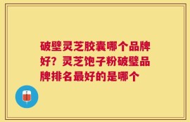 破壁灵芝胶囊哪个品牌好？灵芝饱子粉破璧品牌排名最好的是哪个
