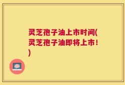 灵芝孢子油上市时间(灵芝孢子油即将上市！)