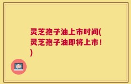 灵芝孢子油上市时间(灵芝孢子油即将上市！)